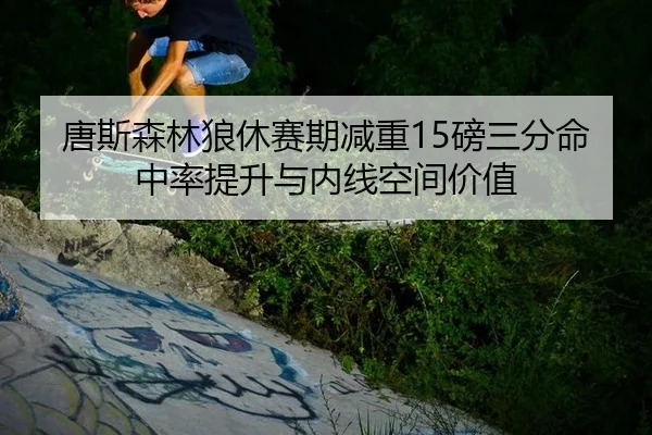 唐斯森林狼休赛期减重15磅三分命中率提升与内线空间价值